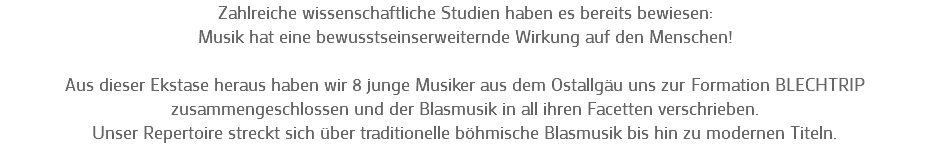 Zahlreiche wissenschaftliche Studien haben es bereits bewiesen: Musik hat eine bewusstseinserweiternde Wirkung auf den Menschen! Aus dieser Ekstase heraus haben wir 8 junge Musiker aus dem Ostallgäu uns zur Formation BLECHTRIP zusammengeschlossen und der Blasmusik in all ihren Facetten verschrieben. Unser Repertoire streckt sich über traditionelle böhmische Blasmusik bis hin zu modernen Titeln.