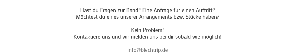 
Hast du Fragen zur Band? Eine Anfrage für einen Auftritt?
Möchtest du eines unserer Arrangements bzw. Stücke haben? Kein Problem!
Kontaktiere uns und wir melden uns bei dir sobald wie möglich! info@blechtrip.de