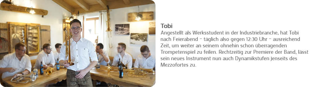 ﷯ Tobi
Angestellt als Werksstudent in der Industriebranche, hat Tobi nach Feierabend – täglich also gegen 12:30 Uhr – ausreichend Zeit, um weiter an seinem ohnehin schon überragenden Trompetenspiel zu feilen. Rechtzeitig zur Premiere der Band, lässt sein neues Instrument nun auch Dynamikstufen jenseits des Mezzofortes zu. 