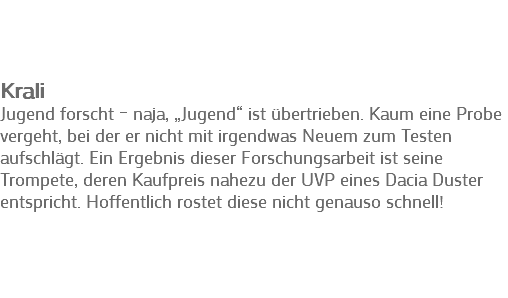 &nbsp;Krali
Jugend forscht – naja, „Jugend“ ist übertrieben. Kaum eine Probe vergeht, bei der er nicht mit irgendwas Neuem zum Testen aufschlägt. Ein Ergebnis dieser Forschungsarbeit ist seine Trompete, deren Kaufpreis nahezu der UVP eines Dacia Duster entspricht. Hoffentlich rostet diese nicht genauso schnell!
