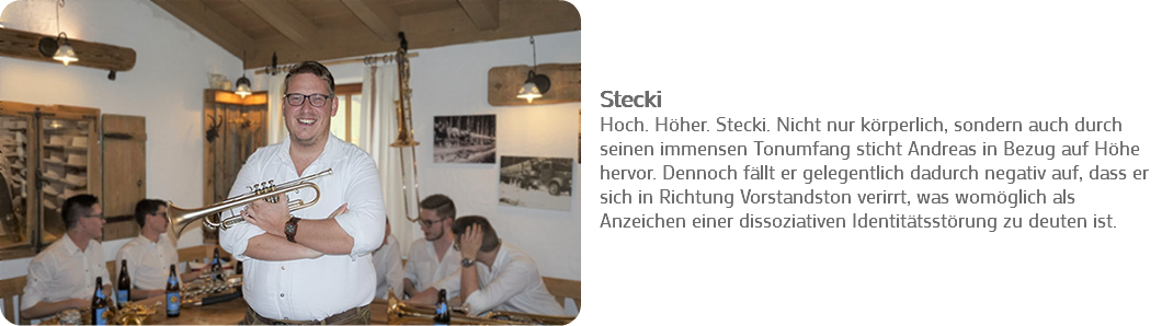 ﷯ Stecki
Hoch. Höher. Stecki. Nicht nur körperlich, sondern auch durch seinen immensen Tonumfang sticht Andreas in Bezug auf Höhe hervor. Dennoch fällt er gelegentlich dadurch negativ auf, dass er sich in Richtung Vorstandston verirrt, was womöglich als Anzeichen einer dissoziativen Identitätsstörung zu deuten ist. 