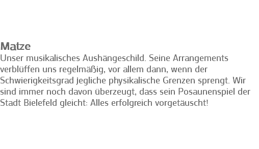 &nbsp;Matze
Unser musikalisches Aushängeschild. Seine Arrangements verblüffen uns regelmäßig, vor allem dann, wenn der Schwierigkeitsgrad jegliche physikalische Grenzen sprengt. Wir sind immer noch davon überzeugt, dass sein Posaunenspiel der Stadt Bielefeld gleicht: Alles erfolgreich vorgetäuscht! 