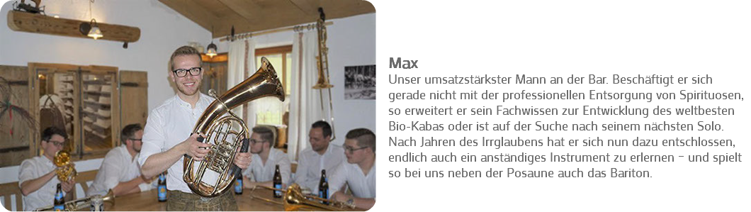 ﷯ Max
Unser umsatzstärkster Mann an der Bar. Beschäftigt er sich gerade nicht mit der professionellen Entsorgung von Spirituosen, so erweitert er sein Fachwissen zur Entwicklung des weltbesten Bio-Kabas oder ist auf der Suche nach seinem nächsten Solo. Nach Jahren des Irrglaubens hat er sich nun dazu entschlossen, endlich auch ein anständiges Instrument zu erlernen – und spielt so bei uns neben der Posaune auch das Bariton. 