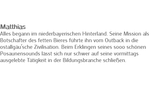 &nbsp;Matthias Alles begann im niederbayerischen Hinterland. Seine Mission als Botschafter des fetten Bieres führte ihn vom Outback in die ostallgäu´sche Zivilisation. Beim Erklingen seines sooo schönen Posaunensounds lässt sich nur schwer auf seine vormittags ausgelebte Tätigkeit in der Bildungsbranche schließen. 