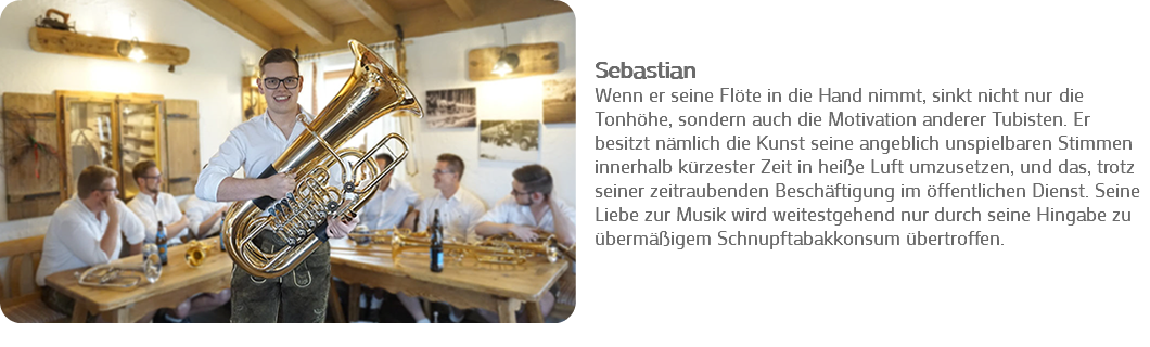 ﷯ Sebastian
Wenn er seine Flöte in die Hand nimmt, sinkt nicht nur die Tonhöhe, sondern auch die Motivation anderer Tubisten. Er besitzt nämlich die Kunst seine angeblich unspielbaren Stimmen innerhalb kürzester Zeit in heiße Luft umzusetzen, und das, trotz seiner zeitraubenden Beschäftigung im öffentlichen Dienst. Seine Liebe zur Musik wird weitestgehend nur durch seine Hingabe zu übermäßigem Schnupftabakkonsum übertroffen. 