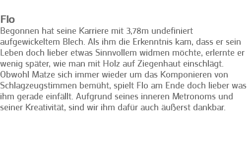 
Flo
Begonnen hat seine Karriere mit 3,78m undefiniert aufgewickeltem Blech. Als ihm die Erkenntnis kam, dass er sein Leben doch lieber etwas Sinnvollem widmen möchte, erlernte er wenig später, wie man mit Holz auf Ziegenhaut einschlägt. Obwohl Matze sich immer wieder um das Komponieren von Schlagzeugstimmen bemüht, spielt Flo am Ende doch lieber was ihm gerade einfällt. Aufgrund seines inneren Metronoms und seiner Kreativität, sind wir ihm dafür auch äußerst dankbar. 